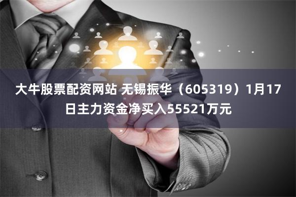 大牛股票配资网站 无锡振华（605319）1月17日主力资金净买入55521万元