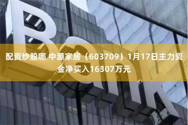 配资炒股哪 中源家居（603709）1月17日主力资金净买入16307万元