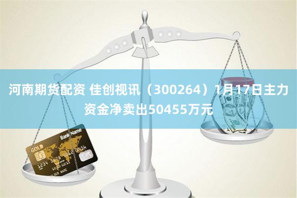 河南期货配资 佳创视讯（300264）1月17日主力资金净卖出50455万元