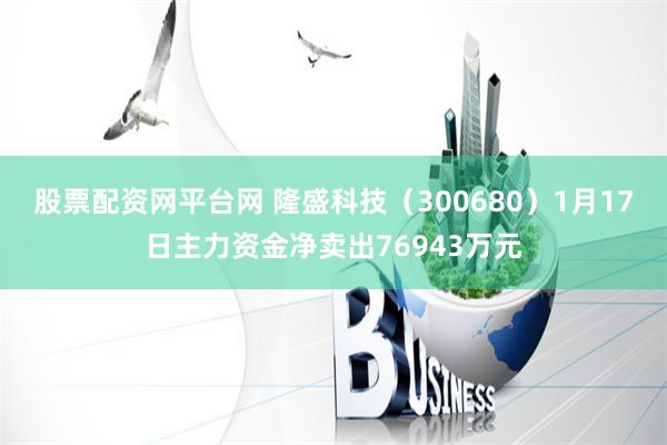 股票配资网平台网 隆盛科技（300680）1月17日主力资金净卖出76943万元