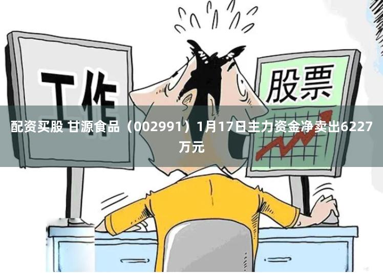 配资买股 甘源食品（002991）1月17日主力资金净卖出6227万元