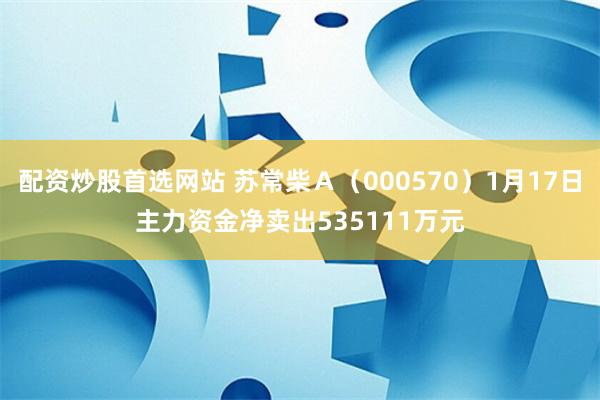 配资炒股首选网站 苏常柴Ａ（000570）1月17日主力资金净卖出535111万元