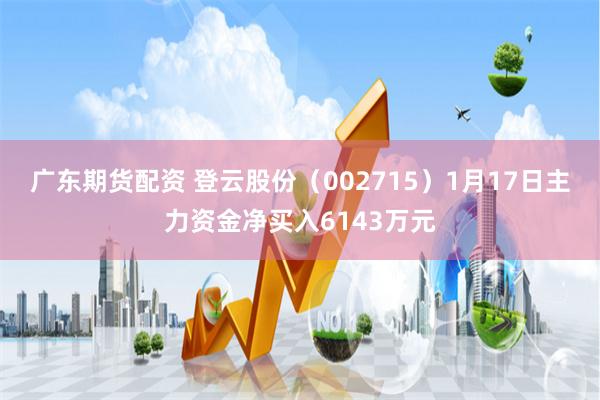 广东期货配资 登云股份（002715）1月17日主力资金净买入6143万元