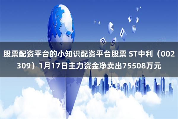 股票配资平台的小知识配资平台股票 ST中利（002309）1月17日主力资金净卖出75508万元