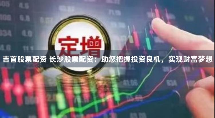 吉首股票配资 长沙股票配资：助您把握投资良机，实现财富梦想