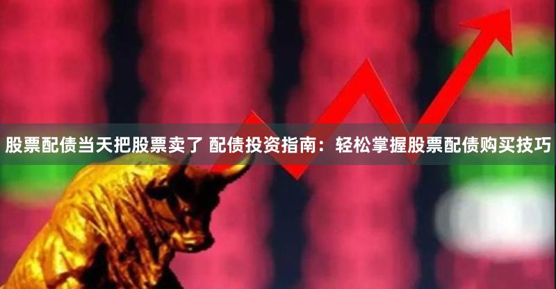 股票配债当天把股票卖了 配债投资指南：轻松掌握股票配债购买技巧