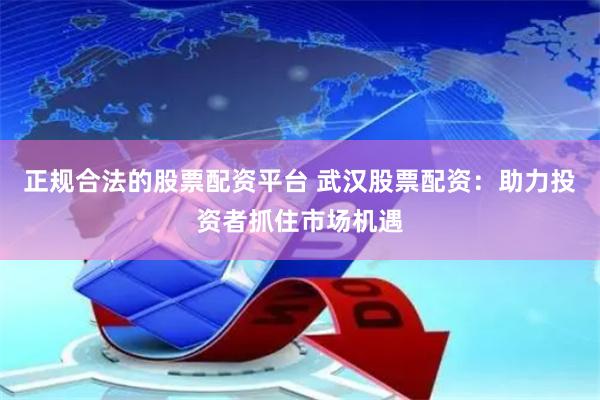 正规合法的股票配资平台 武汉股票配资：助力投资者抓住市场机遇