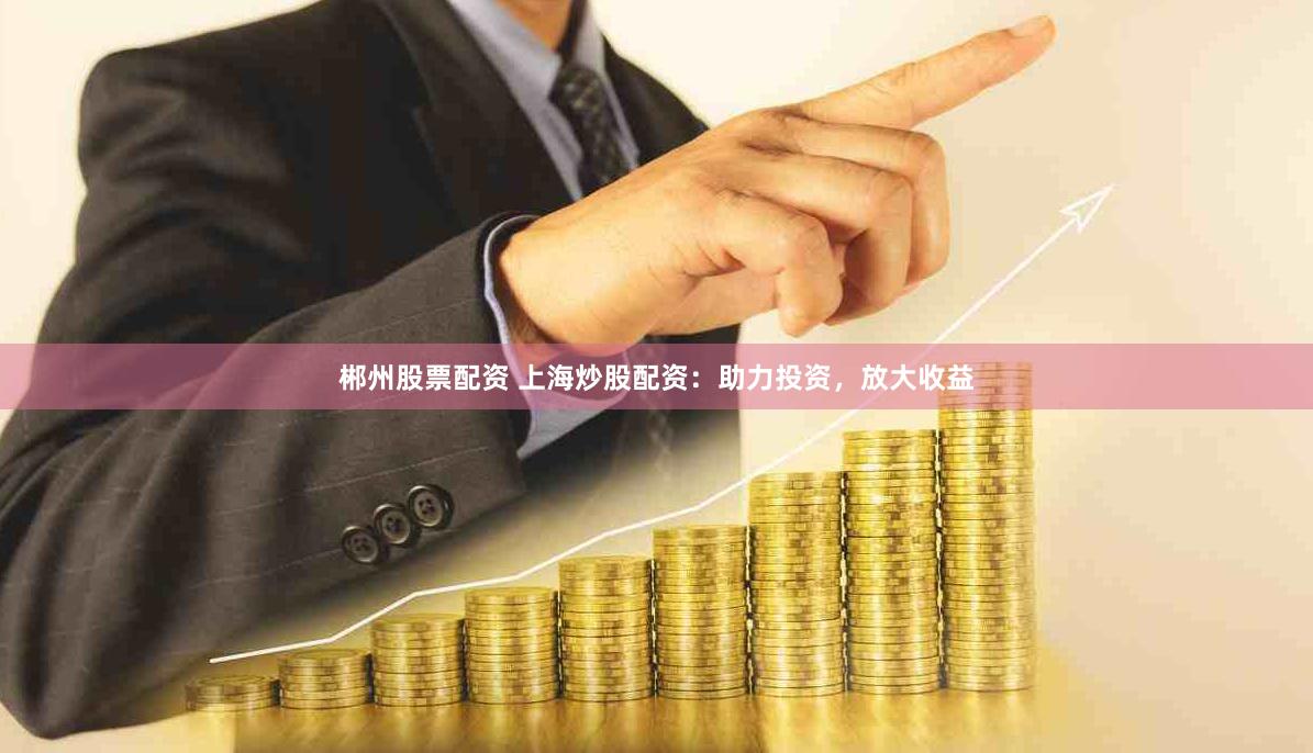 郴州股票配资 上海炒股配资：助力投资，放大收益