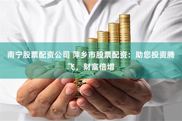 南宁股票配资公司 萍乡市股票配资：助您投资腾飞，财富倍增