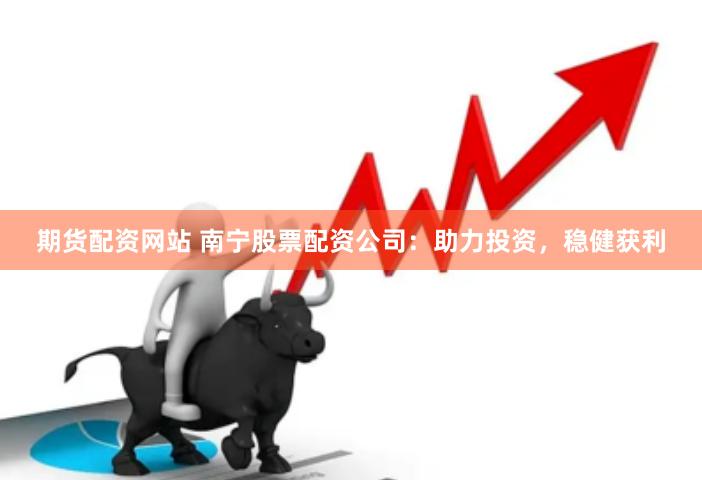 期货配资网站 南宁股票配资公司：助力投资，稳健获利