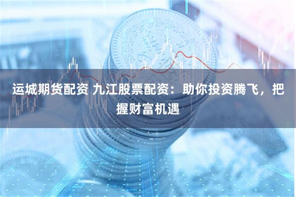 运城期货配资 九江股票配资：助你投资腾飞，把握财富机遇