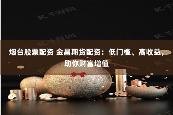 烟台股票配资 金昌期货配资：低门槛、高收益，助你财富增值