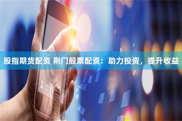 股指期货配资 荆门股票配资：助力投资，提升收益