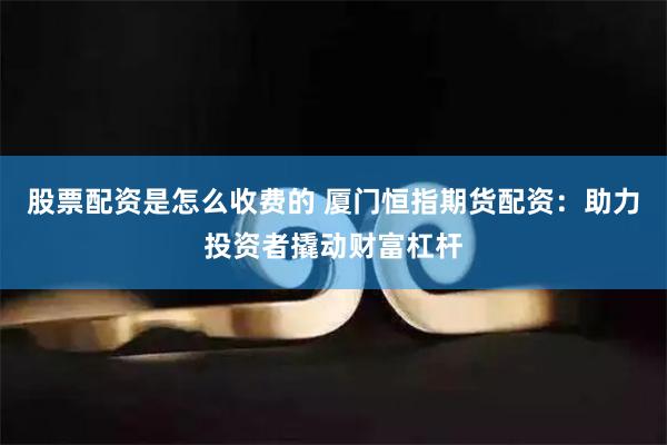 股票配资是怎么收费的 厦门恒指期货配资：助力投资者撬动财富杠杆
