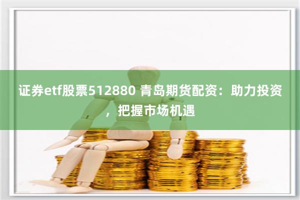 证券etf股票512880 青岛期货配资：助力投资，把握市场机遇