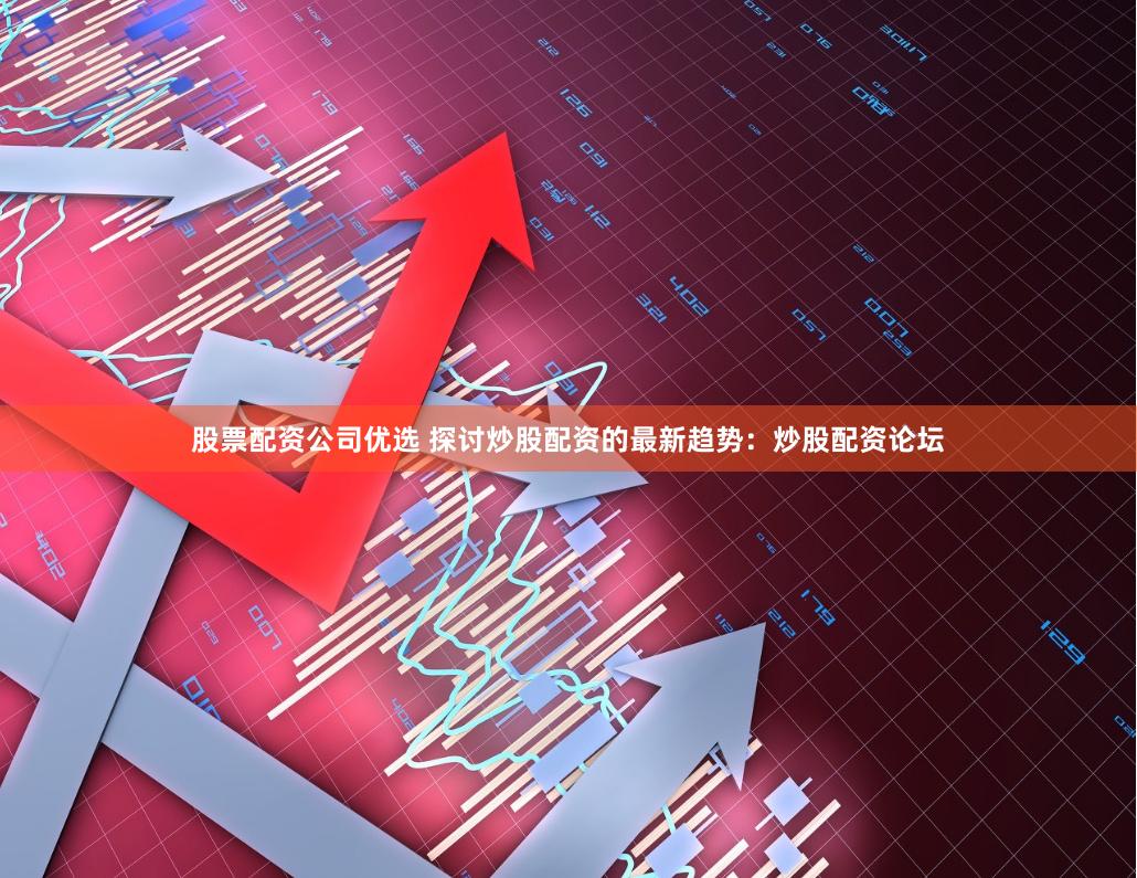股票配资公司优选 探讨炒股配资的最新趋势：炒股配资论坛