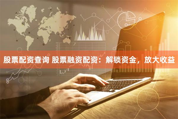 股票配资查询 股票融资配资：解锁资金，放大收益