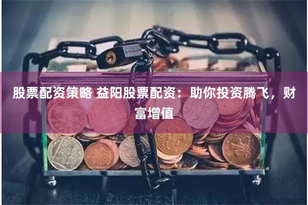 股票配资策略 益阳股票配资：助你投资腾飞，财富增值