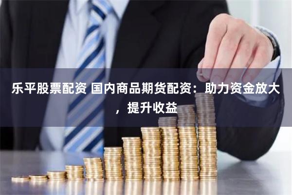 乐平股票配资 国内商品期货配资：助力资金放大，提升收益