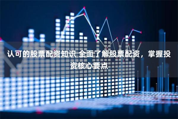 认可的股票配资知识 全面了解股票配资，掌握投资核心要点