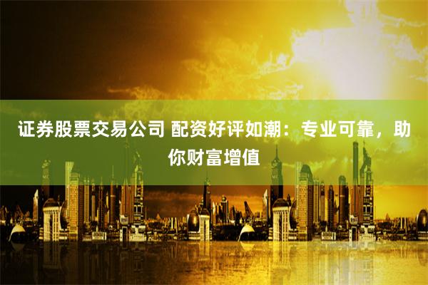 证券股票交易公司 配资好评如潮：专业可靠，助你财富增值