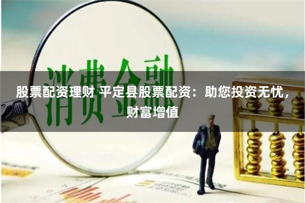 股票配资理财 平定县股票配资：助您投资无忧，财富增值