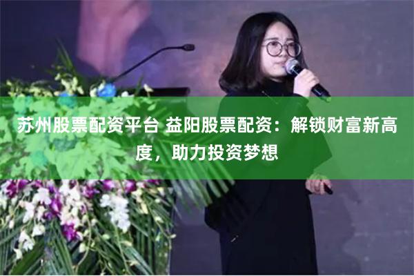 苏州股票配资平台 益阳股票配资：解锁财富新高度，助力投资梦想