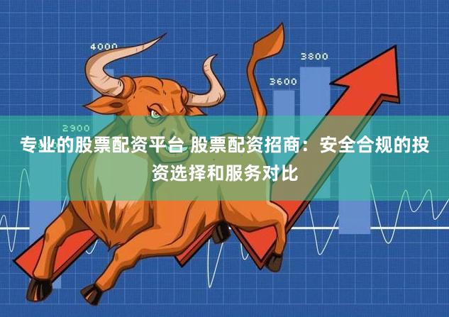 专业的股票配资平台 股票配资招商：安全合规的投资选择和服务对比