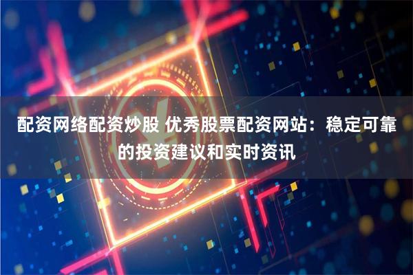 配资网络配资炒股 优秀股票配资网站：稳定可靠的投资建议和实时资讯
