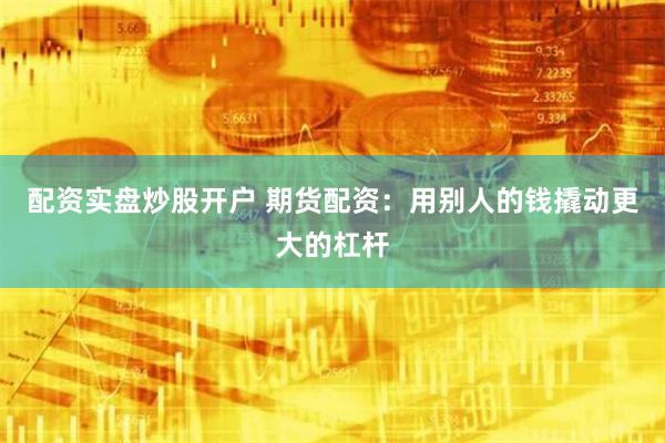 配资实盘炒股开户 期货配资：用别人的钱撬动更大的杠杆