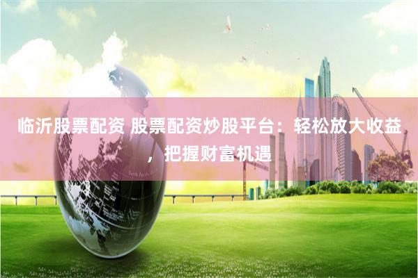 临沂股票配资 股票配资炒股平台：轻松放大收益，把握财富机遇