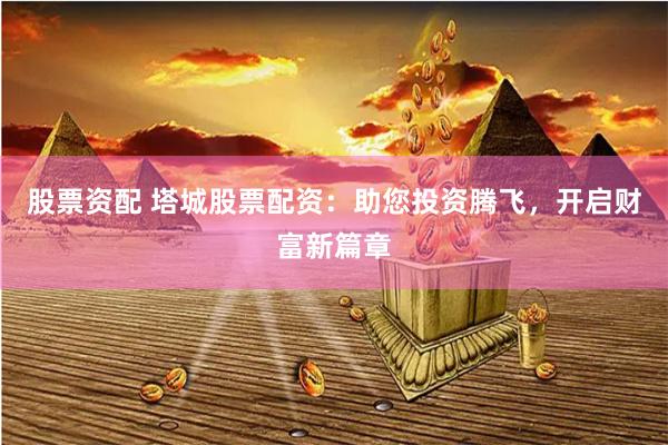股票资配 塔城股票配资：助您投资腾飞，开启财富新篇章
