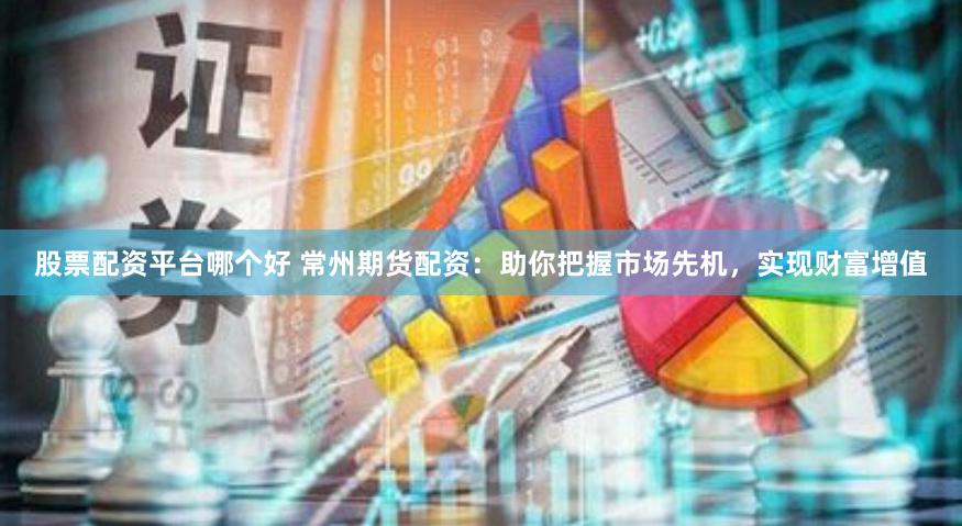 股票配资平台哪个好 常州期货配资：助你把握市场先机，实现财富增值