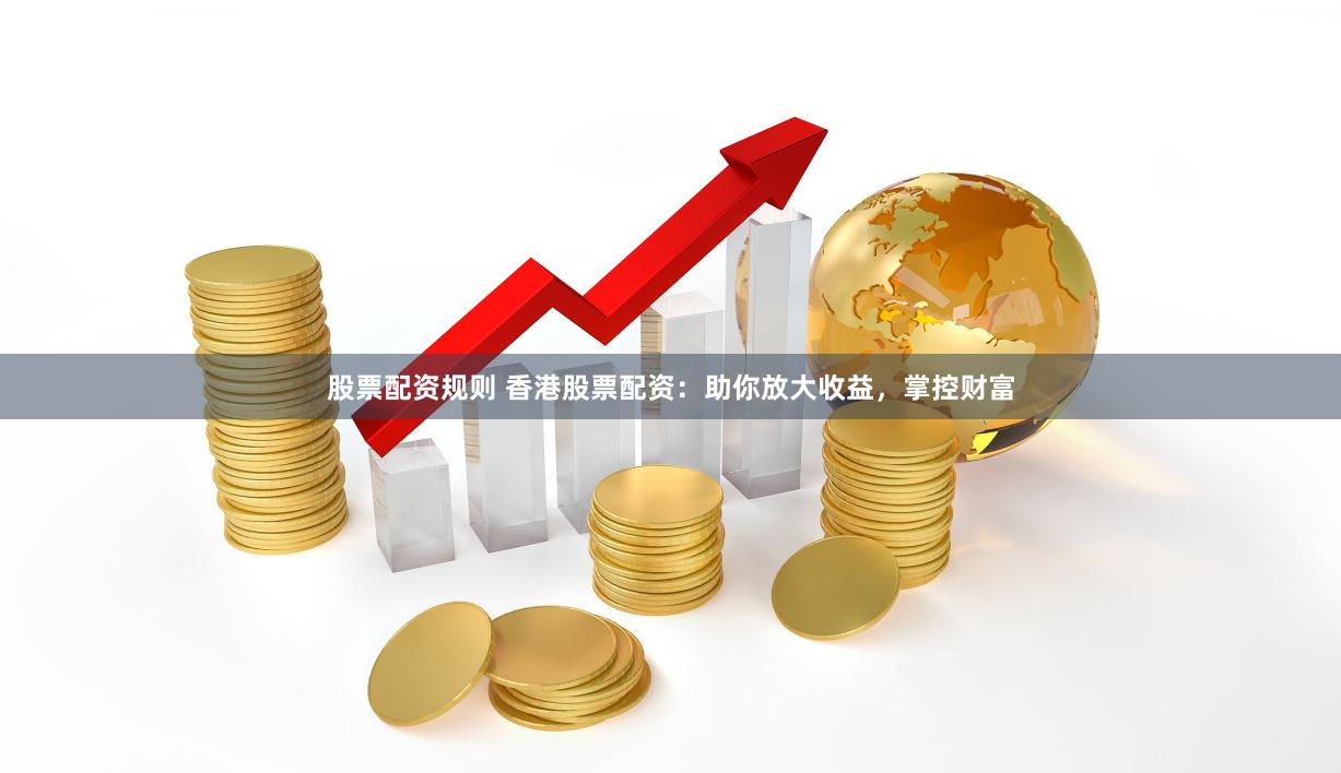 股票配资规则 香港股票配资：助你放大收益，掌控财富