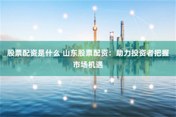 股票配资是什么 山东股票配资：助力投资者把握市场机遇