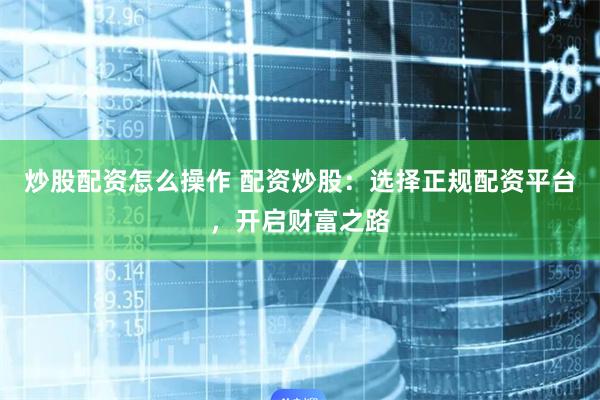 炒股配资怎么操作 配资炒股：选择正规配资平台，开启财富之路