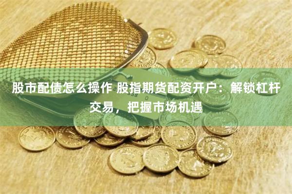 股市配债怎么操作 股指期货配资开户：解锁杠杆交易，把握市场机遇