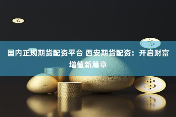 国内正规期货配资平台 西安期货配资：开启财富增值新篇章
