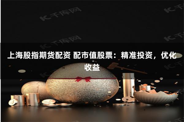 上海股指期货配资 配市值股票：精准投资，优化收益
