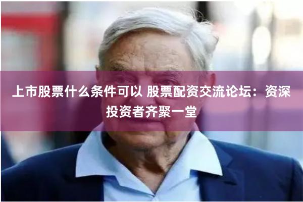 上市股票什么条件可以 股票配资交流论坛：资深投资者齐聚一堂