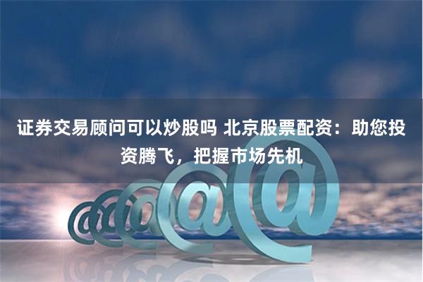 证券交易顾问可以炒股吗 北京股票配资：助您投资腾飞，把握市场先机