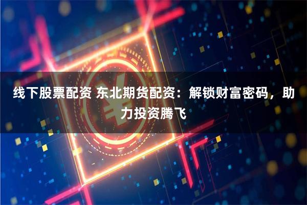 线下股票配资 东北期货配资：解锁财富密码，助力投资腾飞