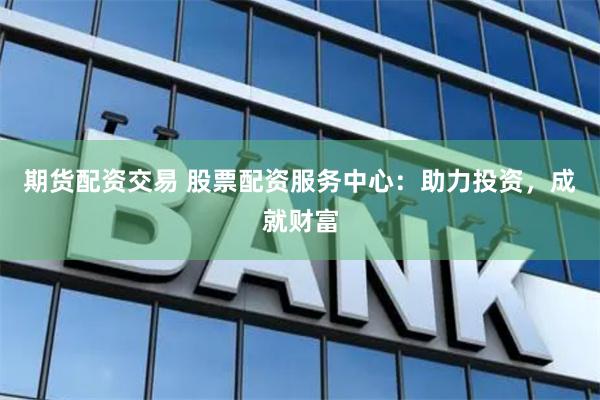 期货配资交易 股票配资服务中心：助力投资，成就财富