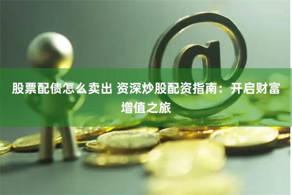 股票配债怎么卖出 资深炒股配资指南：开启财富增值之旅