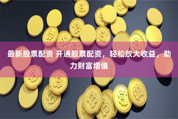 最新股票配资 开通股票配资，轻松放大收益，助力财富增值