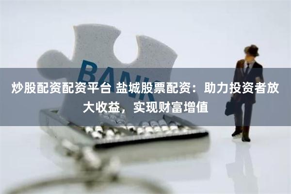 炒股配资配资平台 盐城股票配资：助力投资者放大收益，实现财富增值