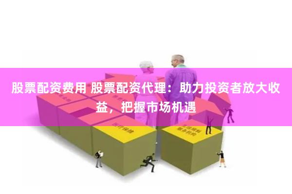 股票配资费用 股票配资代理：助力投资者放大收益，把握市场机遇