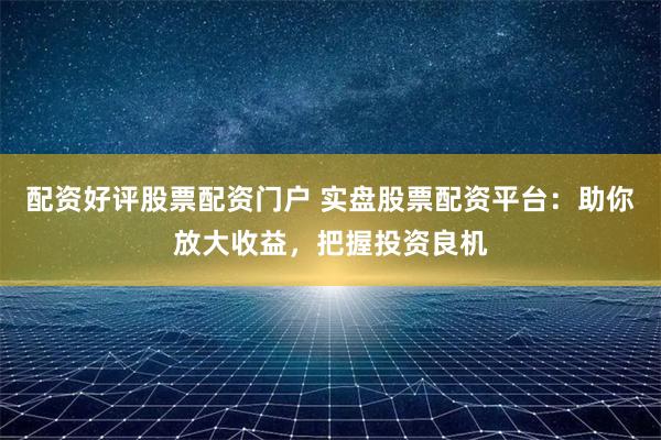 配资好评股票配资门户 实盘股票配资平台：助你放大收益，把握投资良机