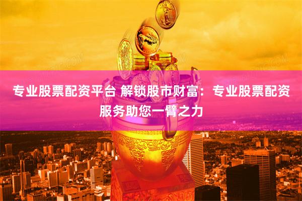 专业股票配资平台 解锁股市财富：专业股票配资服务助您一臂之力