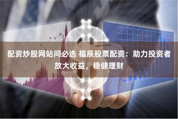 配资炒股网站问必选 福辰股票配资：助力投资者放大收益，稳健理财